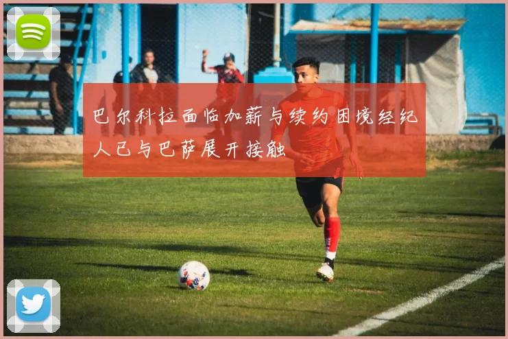 巴尔科拉面临加薪与续约困境经纪人已与巴萨展开接触