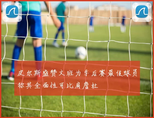 皮尔斯盛赞文班为季后赛最佳球员称其全面性可比肩詹杜