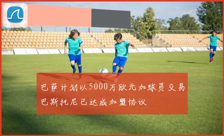 巴萨计划以5000万欧元加球员交易巴斯托尼已达成加盟协议
