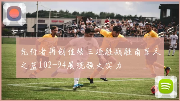 先行者再创佳绩三连胜战胜南京天之蓝102-94展现强大实力