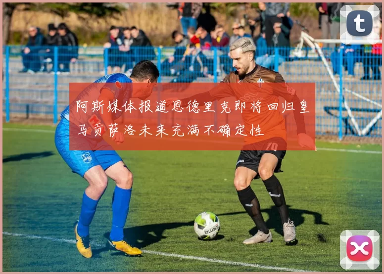 阿斯媒体报道恩德里克即将回归皇马贡萨洛未来充满不确定性