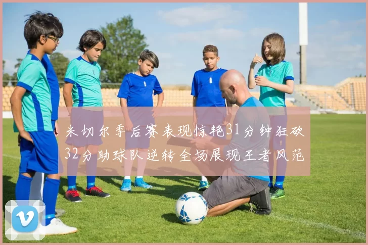 米切尔季后赛表现惊艳31分钟狂砍32分助球队逆转全场展现王者风范