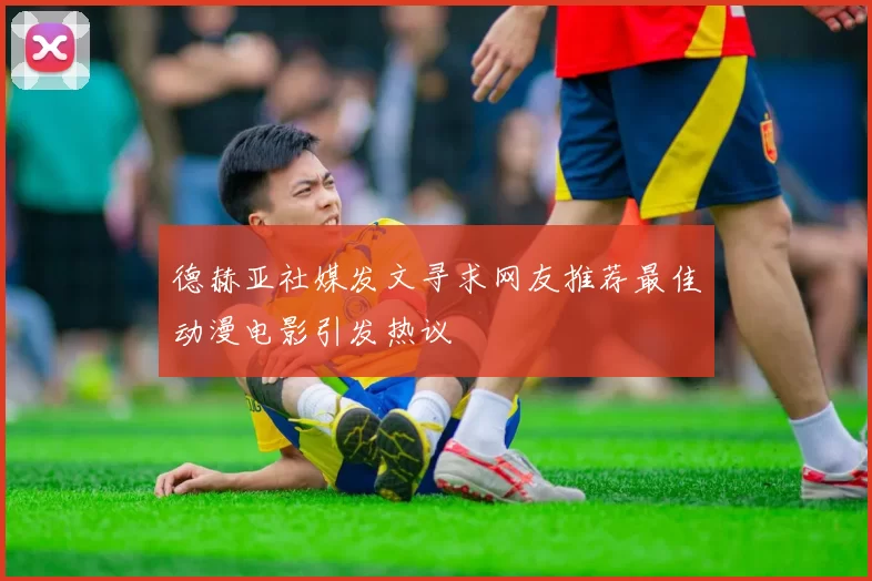 德赫亚社媒发文寻求网友推荐最佳动漫电影引发热议