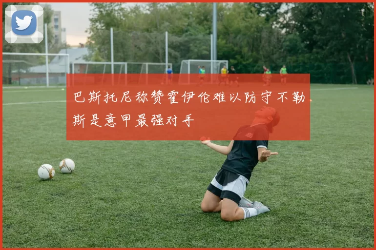 巴斯托尼称赞霍伊伦难以防守不勒斯是意甲最强对手