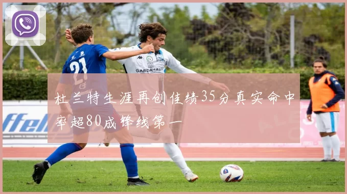 杜兰特生涯再创佳绩35分真实命中率超80成锋线第一