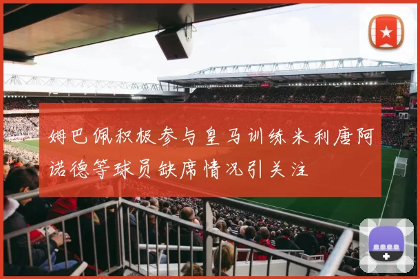 姆巴佩积极参与皇马训练米利唐阿诺德等球员缺席情况引关注