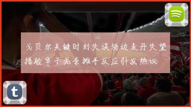 戈贝尔关键时刻失误场边麦丹失望捂脸华子无奈摊手反应引发热议