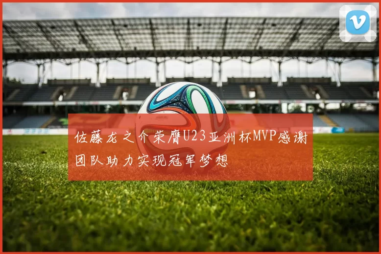 佐藤龙之介荣膺U23亚洲杯MVP感谢团队助力实现冠军梦想