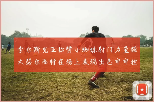 索尔斯克亚称赞小蜘蛛射门力量强大瑟尔洛特在场上表现出色牢牢控制后卫