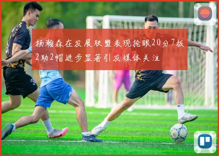 杨瀚森在发展联盟表现抢眼20分7板2助2帽进步显著引发媒体关注